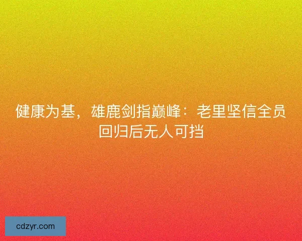 健康为基，雄鹿剑指巅峰：老里坚信全员回归后无人可挡