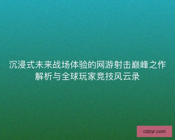 沉浸式未来战场体验的网游射击巅峰之作解析与全球玩家竞技风云录