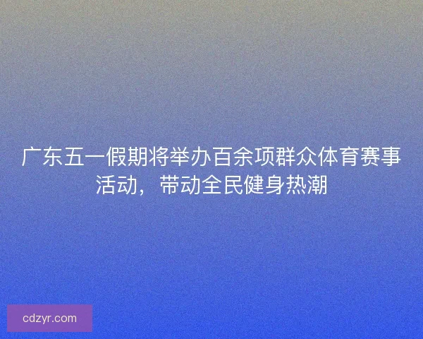 广东五一假期将举办百余项群众体育赛事活动，带动全民健身热潮