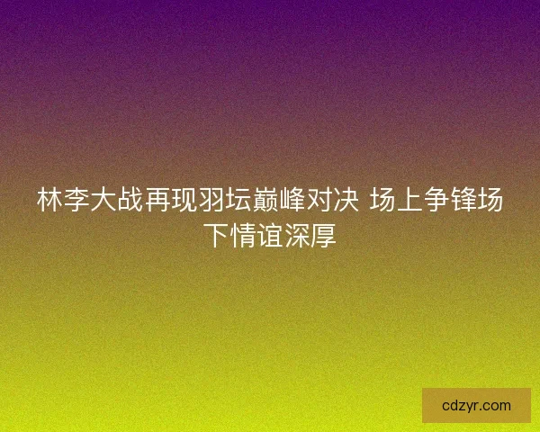 林李大战再现羽坛巅峰对决 场上争锋场下情谊深厚