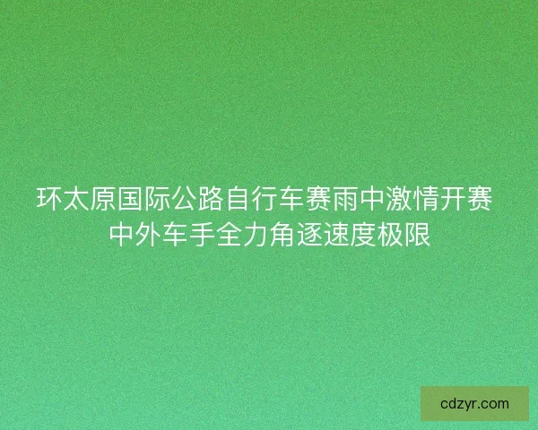环太原国际公路自行车赛雨中激情开赛 中外车手全力角逐速度极限